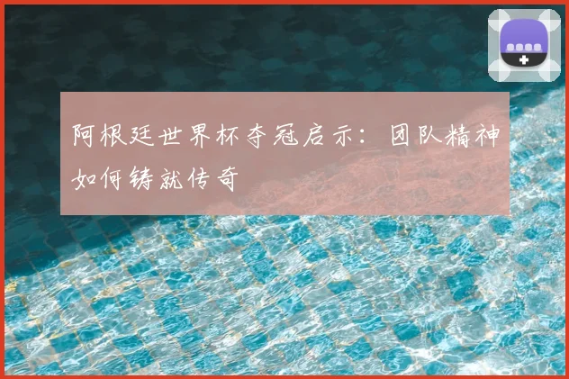 阿根廷世界杯夺冠启示：团队精神如何铸就传奇