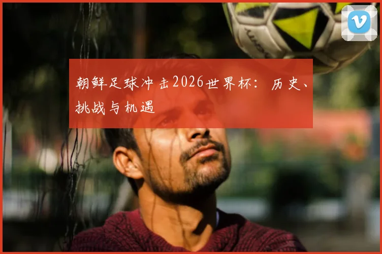 朝鲜足球冲击2026世界杯：历史、挑战与机遇