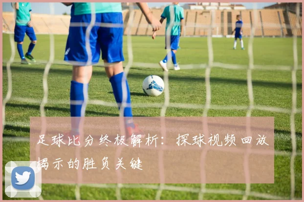 足球比分终极解析：探球视频回放揭示的胜负关键