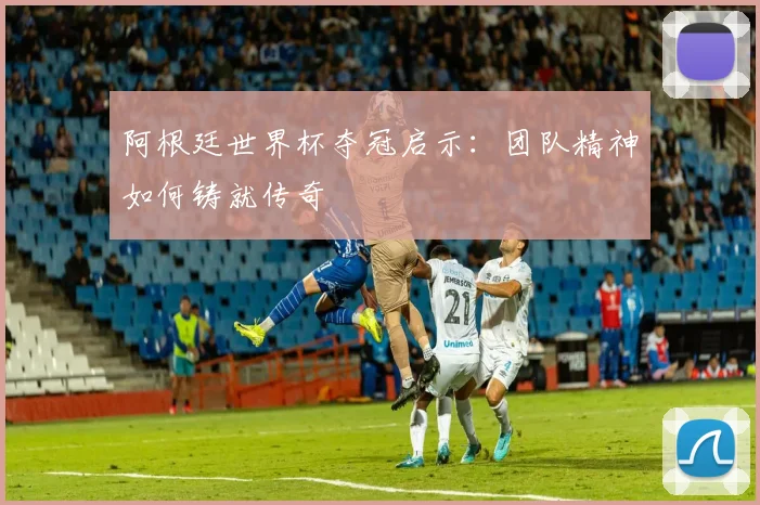 阿根廷世界杯夺冠启示：团队精神如何铸就传奇